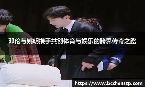 邓伦与姚明携手共创体育与娱乐的跨界传奇之路