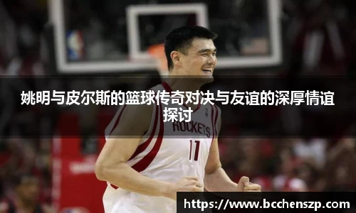 姚明与皮尔斯的篮球传奇对决与友谊的深厚情谊探讨
